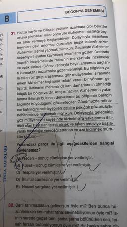 BEGONYA DENEMESİ
B
31. Hafıza kaybı ve bilişsel yetilerin azalması gibi belirtiler
ya
iyi
en-
bi-
ay-
TIN
Tr-
lik
ortaya çıkmadan yıllar önce bile Alzheimer hastalığı bey-
ne zarar vermeye başlayabiliyor. Dolayısıyla insanların
beyinlerindeki anormal durumları tespit ederek erken
Alzheimer teşhisi yapmak mümkün. Geçmişte Alzheimer
sebebiyle hayatını kaybetmiş insanların gözleri üzerinde
yapılan incelemelerde retinanın merkezinde incelmeler
ve optik sinirde (Görevi retinayla beyin arasında bağlan-
ti kurmaktır.) bozulmalar gözlemlenmişti. Bu bilgiden yo-
la çıkan bir grup araştırmacı, göz muayeneleri sırasında
erken Alzheimer teşhisine imkân veren bir yöntem ge-
liştirdi. Retinanın merkezinde kan damarlarının olmadığı
küçük bir bölge vardır. Araştırmacılar, Alzheimer'a yaka-
lanma ihtimali bulunan deneklerde bu bölgenin belirgin
biçimde büyüdüğünü gözlemlediler. Günümüzde retina-
nin kalınlığını belirleyebilen testlere pek çok göz muaye-
nehanesinde rastlamak mümkün. Dolayısıyla gelecekte
göz muayeneleri sayesinde Alzheimer'a yakalanma ihti-
mali olan hastaları tespit etmek ve erken tedaviye başla-
yarak hastalığın vereceği zararları en aza indirmek müm-
kün olabilir.
Ü-
Di-
ju
TESLA YAYINLARI
Yukarıdaki parça ile ilgili aşağıdakilerden hangisi
söylenemez?
Arheden - sonuç cümlesine yer verilmiştir.
Reden
B) Koşul - sonuç cümlesine yer verilmiştir.
C) Tespite yer verilmiştir.
D) İhtimal cümlesine yer verilmiştir.
erilmiştir.
E) Nesnel yargılara yer verilmiştir. U
32. Beni tanımazlıktan geliyorsun öyle mi? Ben bunca hü-
zünlenirken sen rahat rahat sevinebiliyorsun öyle mi? İs-
min nerede geçse ben, şerha şerha bölünürken sen, fer-
sah fersah bütünlüyorsun öyle mi? Bir baska sehre git-
