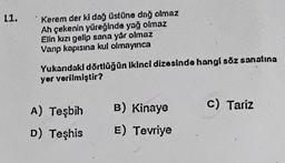 L1.
Kerem der ki dağ üstüne dağ olmaz
Ah çekenin yüreğinde yağ olmaz
Elin kızı gelip sana yar olmaz
Vanp kapısına kul olmayınca
Yukarıdaki dörtlüğün ikinci dizesinde hangi söz sanatına
yer verilmiştir?
B) Kinaye
c) Tariz
A) Teşbih
D) Teşhis
E) Tevriye
