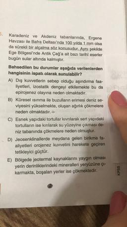 5.
Karadeniz ve Akdeniz tabanlarında, Ergene
Havzası ile Bafra Deltası'nda 100 yılda 1 mm olsa
da sürekli bir alçalma söz konusudur. Aynı şekilde
Ege Bölgesi'nde Antik Çağ'a ait bazı tarihi eserler
bugün sular altında kalmıştır.
Bahsedilen bu durumlar aşağıda verilenlerden
hangisinin ispatı olarak sunulabilir?
A) Dış kuvvetlerin sebep olduğu aşındırma faa-
liyetleri, izostatik dengeyi etkilemekte bu da
epirojenez olayına neden olmaktadır.
B) Küresel ısınma ile buzulların erimesi deniz se-
viyesini yükselmekte, oluşan ağırlık çökmelere
neden olmaktadır. +
C) Esnek yapıdaki tortullar kıvrılarak sert yapıdaki
tortulların ise kırılarak su yüzeyine çıkması de-
niz tabanında çökmelere neden olmuştur.
D) Jeosenklinallerde meydana gelen birikme fa-
aliyetleri orojenez kuvvetini harekete geçiren
tetikleyici güçtür.
E) Bölgede jeotermal kaynaklarını yaygın olması
yerin derinliklerindeki mineralleri yeryüzüne çi-
karmakta, boşalan yerler ise çökmektedir.
KPSS