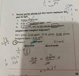 87
11.
5.1
4
IP
9. Normal şartlar altında 5,6 litre hacim kaplayan Sog
E
gazı ile ilgili,
I. Kütlesi 20 gramdır.
S
II. 6,02.1023 tane atom icerir.
III.
8 gram CH, gazı ile eşit sayıda molekül içerir.
yargılarından hangileri doğrudur?
(H=1 g/mol, C=12 g/mol, O=16 g/mol, S=32 g/mol,
Avogadro sayısı = 6,02.1023)
A) Yalnız! D) Ivett
C) I ve III
D) Hve th!
E) 1, H ve II
32
Mono
dolo
Tao
7 /
16
2
zau
X
1 22,4
X 516
itle
to
x=0,25
36