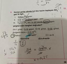 87
11.
5.1
4
IP
9. Normal şartlar altında 5,6 litre hacim kaplayan Sog
E
gazı ile ilgili,
I. Kütlesi 20 gramdır.
S
II. 6,02.1023 tane atom icerir.
III.
8 gram CH, gazı ile eşit sayıda molekül içerir.
yargılarından hangileri doğrudur?
(H=1 g/mol, C=12 g/mol, O=16 g/mol, S=32 g/mol,
Avogadro sayısı = 6,02.1023)
A) Yalnız! D) Ivett
C) I ve III
D) Hve th!
E) 1, H ve II
32
Mono
dolo
Tao
7 /
16
2
zau
X
1 22,4
X 516
itle
to
x=0,25
36
