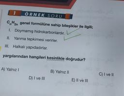 1
ÖRNEK SORU
CnH2n genel formülüne sahip bileşikler ile ilgili;
I. Doymamış hidrokarbonlardır.
II. Yanma tepkimesi verirler.
III. Halkalı yapıdadırlar.
yargılarından hangileri kesinlikle doğrudur?
A) Yalnız!
B) Yalnız II
C) I vel
D) I ve III
E) II ve III