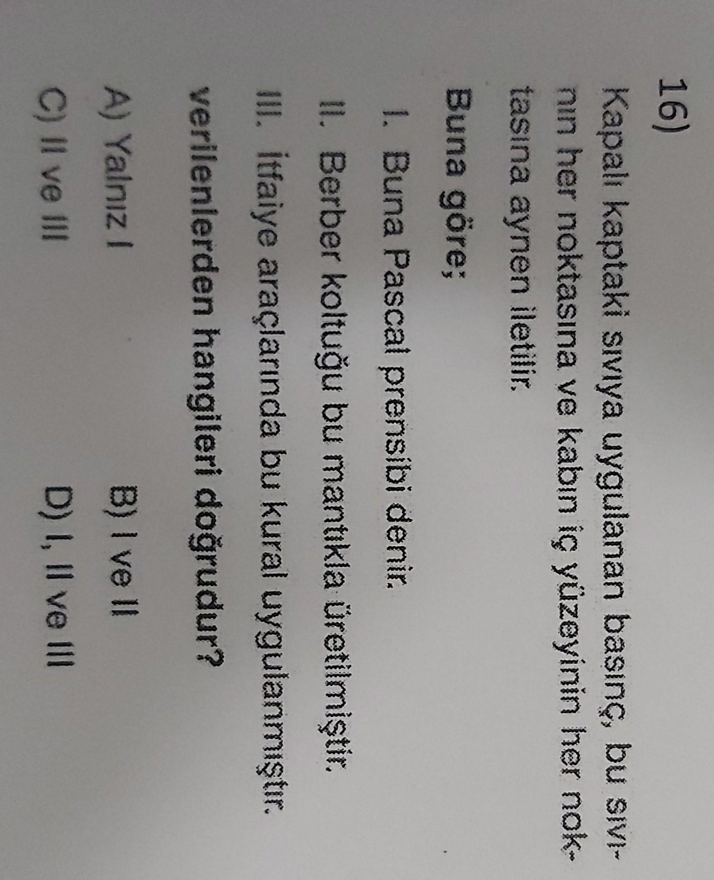 16)
Kapalı kaptaki siviya uygulanan basınç, bu SIVI-
nin her noktasına ve kabın iç yüzeyinin her nok-
tasına aynen iletilir.
Buna göre;
1. Buna Pascal prensibi denir.
II. Berber koltuğu bu mantıkla üretilmiştir.
III. itfaiye araçlarında bu kural uygulanmış