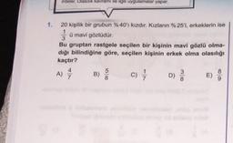 Irdeler. Olasilik kavrami ile ilgili uygulamalar yapar.
1. 20 kişilik bir grubun %40'7 kızdır. Kızların %25'i, erkeklerin ise
1
ü mavi gözlüdür.
3
Bu gruptan rastgele seçilen bir kişinin mavi gözlü olma-
dığı bilindiğine göre, seçilen kişinin erkek olma olasılığı
kaçtır?
5
A) *
3
8
B)
D)
E)
8
9
)
c)
0065
