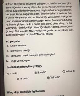 Sofi'nin Dünyası'nı okumaya çalışıyorum. Müthiş sapsan içim.
Sessizliğe demir atmış köhne bir gemi. Kaptan, tayfalar çekip
gitmiş. Köpekler havliyor sadece. Seyir defterine ne yazabilirim.
Her şeye karşın ilaçlarımı aldım. Beynim daha da suskun. Bel-
ki bir sandal yanaşacak, beni bir kliniğe yatıracaklar. Sofi'ye so-
rulan sorulara yanıt bulamayacağım kesin. Sokrates'in tutumu-
na özenir gibiyim, ne ki o da İsa gibi ölümü göze almış, bir bü-
yük yürek. "En bilge kişi, bilmediğini bilen." demiş. Akılcılığa si-
ğınmış. Akıl, mantik! Neye yarayacak ya da ne demekse? Çö-
züm bilgisi yeterli mi olmalı? Mantık, boşluk.
Bu parçada
I. I. kişili anlatım
II. Bilinç akışı tekniği
III. Serüvene dayalı hareketli bir olay örgüsü
IV. İmge ve çağrışım
özelliklerinin hangileri yoktur?
B) II. ve IV.
C) Yalnız III
A) I. ve III.
D) III. ve IV.
E) Yalnız IV
Bilinç akışı tekniğiyle ilgili olarak
dotanir