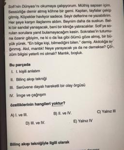 Sofi'nin Dünyası'nı okumaya çalışıyorum. Müthiş sapsan içim.
Sessizliğe demir atmış köhne bir gemi. Kaptan, tayfalar çekip
gitmiş. Köpekler havliyor sadece. Seyir defterine ne yazabilirim.
Her şeye karşın ilaçlarımı aldım. Beynim daha da suskun. Bel-
ki bir sandal yanaşacak, beni bir kliniğe yatıracaklar. Sofi'ye so-
rulan sorulara yanıt bulamayacağım kesin. Sokrates'in tutumu-
na özenir gibiyim, ne ki o da İsa gibi ölümü göze almış, bir bü-
yük yürek. "En bilge kişi, bilmediğini bilen." demiş. Akılcılığa si-
ğınmış. Akıl, mantik! Neye yarayacak ya da ne demekse? Çö-
züm bilgisi yeterli mi olmalı? Mantık, boşluk.
Bu parçada
I. I. kişili anlatım
II. Bilinç akışı tekniği
III. Serüvene dayalı hareketli bir olay örgüsü
IV. İmge ve çağrışım
özelliklerinin hangileri yoktur?
B) II. ve IV.
C) Yalnız III
A) I. ve III.
D) III. ve IV.
E) Yalnız IV
Bilinç akışı tekniğiyle ilgili olarak
dotanir
