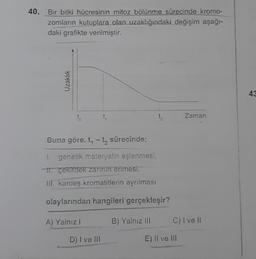 40. Bir bitki hücresinin mitoz bölünme sürecinde kromo-
zomların kutuplara olan uzaklığındaki değişim aşağı-
daki grafikte verilmiştir.
Uzaklık
43
to
1
ta
Zaman
Buna göre. t, - t sürecinde;
1. genetik materyalin eşlenmesi,
11. çekirdek zarinin erimesi,
III. kardeş kromatitlerin aynlması
olaylarından hangileri gerçekleşir?
A) Yalnız
B) Yalnız III
C) I ve II
D) I ve III
E) Il ve u
