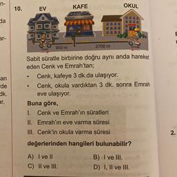 n-
10.
OKUL
EV
KAFE
da
E
ar-
P104019
900 m
2700 m
Emrah
Cenk
an
-de
dk.
er.
Sabit süratle birbirine doğru aynı anda hareket
eden Cenk ve Emrah'tan;
Cenk, kafeye 3 dk.da ulaşıyor.
Cenk, okula vardıktan 3 dk. sonra Emrah
eve ulaşıyor.
Buna göre,
1. Cenk ve Emrah'ın süratleri
II. Emrah'ın eve varma süresi
III. Cenk'in okula varma süresi
2
.
değerlerinden hangileri bulunabilir?
A) I ve II
C) II ve III.
B) I ve III.
I
D) I, II ve III.