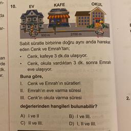 n-
10.
OKUL
EV
KAFE
da
E
ar-
P104019
900 m
2700 m
Emrah
Cenk
an
-de
dk.
er.
Sabit süratle birbirine doğru aynı anda hareket
eden Cenk ve Emrah'tan;
Cenk, kafeye 3 dk.da ulaşıyor.
Cenk, okula vardıktan 3 dk. sonra Emrah
eve ulaşıyor.
Buna göre,
1. Cenk ve Emrah'ın süratleri
II. Emrah'ın eve varma süresi
III. Cenk'in okula varma süresi
2
.
değerlerinden hangileri bulunabilir?
A) I ve II
C) II ve III.
B) I ve III.
I
D) I, II ve III.
