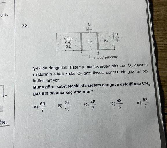 çek-
M
22.
Fs
N
He
1
4 atm
CHA
3 L
02
ideal pistonlar
Şekilde dengedeki sisteme musluklardan birinden O, gazının
miktarının 4 katı kadar Oz gazı ilavesi sonrası He gazının öz-
kütlesi artıyor.
Buna göre, sabit sıcaklıkta sistem dengeye geldiğinde CH4
gazın