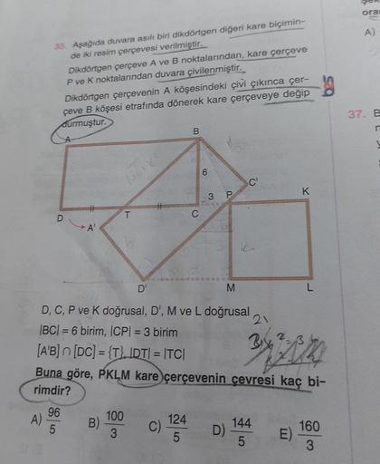 ora
A)
35. Aşağıda duvara asılı biri dikdörtgen diğeri kare biçimin-
de iki resim çerçevesi verilmiştir.
Dikdörtgen çerçeve A ve B noktalarından, kare çerçeve
P ve K noktalarından duvara
çivilenmiştir.
Dikdörtgen çerçevenin A köşesindeki çivi çıkınca çer-
