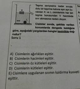 So
Taşma seviyesine kadar sıvıyla
dolu bir taşırma kabına ayrı ayrı bi-
rakılan K ve L cisimlerinin her biri
taşma borusundan V hacminde
sivi akmasına neden oluyor.
SIVE
Cisimler sivida, şekilde verilen
konumlarda dengede kaldığına
göre, aşağıdaki yargılardan hangisi kesinlikle doğ.
rudur?
Soru 1
A
I.
k
1
A) Cisimlerin ağırlıkları eşittir.
B) Cisimlerin hacimleri eşittir.
C) Cisimlerin öz kütleleri eşittir.
D) Cisimlerin kütleleri eşittir.
E) Cisimlere uygulanan sivinin kaldırma kuvveti
eşittir.
