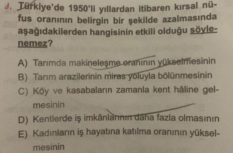 3. Türkiye'de 1950'li yıllardan itibaren kırsal nü-
fus oranının belirgin bir şekilde azalmasında
aşağıdakilerden hangisinin etkili olduğu söyle-
nemez?
A) Tarımda makineleşme oranının yükselmesinin
B) Tarım arazilerinin miras yoluyla bölünmesinin
C) Köy ve kasabaların zamanla kent hâline gel-
mesinin
D) Kentlerde iş imkânlar daha fazla olmasının
E) Kadınların iş hayatına katılma oranının yüksel-
mesinin
