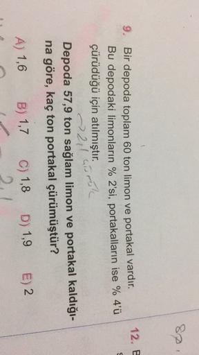 82
12. E
0
9. Bir depoda toplam 60 ton limon ve portakal vardır.
Bu depodaki limonların % 2'si, portakalların ise % 4'ü
çürüdüğü için atılmıştır.
> 211 carol
Depoda 57,9 ton sağlam limon ve portakal kaldığı-
na göre, kaç ton portakal çürümüştür?
B) 1,7
A) 