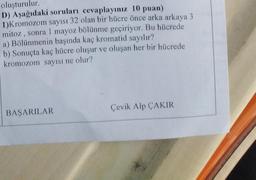 oluşturulur
D) Aşağıdaki soruları cevaplayınız 10 puan)
1)Kromozom sayısı 32 olan bir hücre önce arka arkaya 3
mitoz , sonra 1 mayoz bölünme geçiriyor. Bu hücrede
a) Bölünmenin başında kaç kromatid sayılır?
b) Sonuçta kaç hücre oluşur ve oluşan her bir hücrede
kromozom sayısı ne olur?
Çevik Alp ÇAKIR
BAŞARILAR
