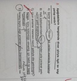 1
1
2. Aşağıdakilerin hangisinde divan şiiriyle ilgili bir bilgi
yanlışı vardır?
A) Şairler şiirlerini "Divan" adı verilen eserlerde toplamis-
tir. I
B) Halk edebiyatındaki türkü türünden yola çıkılarak şarkı
nazım şekli oluşturulmuştur ?
Uzun anlatılar mesnevi nazım şekliyle dile getirilmiştir
Şiirlere, konu bütünlüğü olmadığı için belirli bir başlık
konmamıştır.
P
E)) Anlatış biçimi değil anlatılan konu önemsenmiştir.
noun seklic
90
sekin