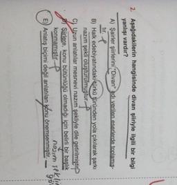 1
1
2. Aşağıdakilerin hangisinde divan şiiriyle ilgili bir bilgi
yanlışı vardır?
A) Şairler şiirlerini "Divan" adı verilen eserlerde toplamis-
tir. I
B) Halk edebiyatındaki türkü türünden yola çıkılarak şarkı
nazım şekli oluşturulmuştur ?
Uzun anlatılar mesnevi nazım şekliyle dile getirilmiştir
Şiirlere, konu bütünlüğü olmadığı için belirli bir başlık
konmamıştır.
P
E)) Anlatış biçimi değil anlatılan konu önemsenmiştir.
noun seklic
90
sekin
