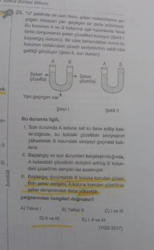 el Birimi Hitere
mal
25. "U" şeklinde bir cam boru, şeker moleküllerine ge-
çirgen olmayan yarı geçirgen bir zarla bölünüyor.
Bu borunun A ve B kollarına eşit hacimlerde fakat
farklı derişimlerde şeker çözeltileri konuyor (Şekili
başlangıç durumu). Bir sür