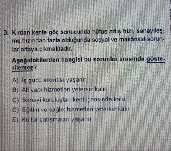 3. Kirdan kente göç sonucunda nüfus artış hızı, sanayileş.
me hızından fazla olduğunda sosyal ve mekânsal sorun-
lar ortaya çıkmaktadır.
Aşağıdakilerden hangisi bu sorunlar arasında göste-
rilemez?
A) İş gücü sıkıntısı yaşanır.
B) Alt yapı hizmetleri yetersiz kalır.
C) Sanayi kuruluşları kent içerisinde kalır
D) Eğitim ve sağlık hizmetleri yetersiz kalır.
Ey Kultur çatışmalar yasanu,