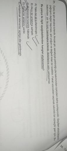 34. Tür
31. Öykü ile şiir akraba türlerdir. Ancak şiir, sanatçıya çektirdiği çile bakımından öyküden daha zorlayıcıdır. Seçilen sözcüklerin
çağrışım değeri taşıması, şiiri yoğun ve değerli kılan bir özelliktir
. Fakat sözcükleri seçmek sıkıntılı bir süreçt