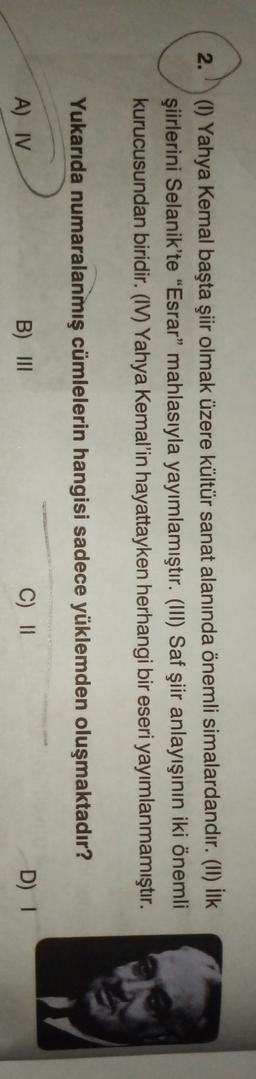 2.
(1) Yahya Kemal başta şiir olmak üzere kültür sanat alanında önemli simalardandır. (II) İlk
şiirlerini Selanik'te "Esrar" mahlasıyla yayımlamıştır. (III) Saf şiir anlayışının iki önemli
kurucusundan biridir. (IV) Yahya Kemal'in hayattayken herhangi bir eseri yayımlanmamıştır.
Yukarıda numaralanmış cümlelerin hangisi sadece yüklemden oluşmaktadır?
A) IV
B) III
C) ||
D)
