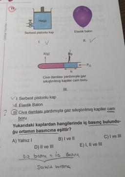 11.
He(g)
Orbital Yayınları
Serbest pistonlu kap
Elastik balon
1. v
II. v.
v
X(g)
Hg
Po
h
Civa damlası yardımıyla gaz
sıkıştırılmış kapiler cam boru
III.
VI. Serbest pistonlu kap
Ví. Elastik Balon
III. Civa damlası yardımıyla gaz sıkıştırılmış kapiler cam
boru
Yukarıdaki kaplardan hangilerinde iç basınç bulundu-
ğu ortamın basıncına eşittir?
A) Yalnız!
B) I ve II
C) I ve III
D) II ve III
E) I, II ve III
Dia bosna -
la
ia Berra
sabid bosing