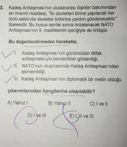 3. Kadeş Antlaşması'nın uluslararası ilişkiler bakımından
en önemli maddesi, "İki devletten birine yapılacak her
türlü saldırıda devletler birbirine yardım gönderecektir."
ibaresidir. Bu husus asırlar sonra imzalanacak NATO
Antlaşması'nın 5. maddesinin içeriğiyle de örtüşür.
Bu değerlendirmeden hareketle;
1. Kadeş Antlaşması'nın günümüzün ittifak
antlaşmalarıyla benzerlikler gösterdiği,
11. NATO'nun oluşmasında Kadeş Antlaşması'ndan
esinlenildiği
III. Kadeş Antlaşması'nın diplomatik bir metin olduğu
çıkarımlarından hangilerine ulaşılabilir?
A) Yalnız!
B) Yalnız II
C) I ve II
D) I ve III
E) I, II ve III