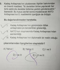 3. Kadeş Antlaşması'nın uluslararası ilişkiler bakımından
en önemli maddesi, "İki devletten birine yapılacak her
türlü saldırıda devletler birbirine yardım gönderecektir."
ibaresidir. Bu husus asırlar sonra imzalanacak NATO
Antlaşması'nın 5. maddesinin içeriğiyle de örtüşür.
Bu değerlendirmeden hareketle;
1. Kadeş Antlaşması'nın günümüzün ittifak
antlaşmalarıyla benzerlikler gösterdiği,
11. NATO'nun oluşmasında Kadeş Antlaşması'ndan
esinlenildiği
III. Kadeş Antlaşması'nın diplomatik bir metin olduğu
çıkarımlarından hangilerine ulaşılabilir?
A) Yalnız!
B) Yalnız II
C) I ve II
D) I ve III
E) I, II ve III
