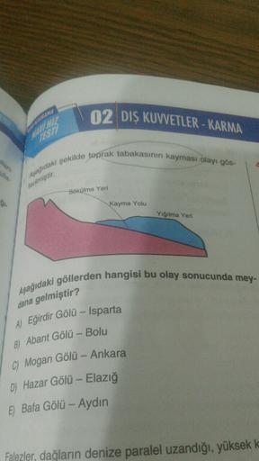 02 DIŞ KUVVETLER - KARMA
NAVI HAR
TEST
Aşağıdaki şekilde toprak tabakasının kayması olayı gös-
terilmiştir.
Sökülme Yeri
gi
Kayma Yolu
Yığılma Yeni
Aşağıdaki göllerden hangisi bu olay sonucunda mey-
dana gelmiştir?
A) Eğirdir Gölü – Isparta
B) Abant Gölü -