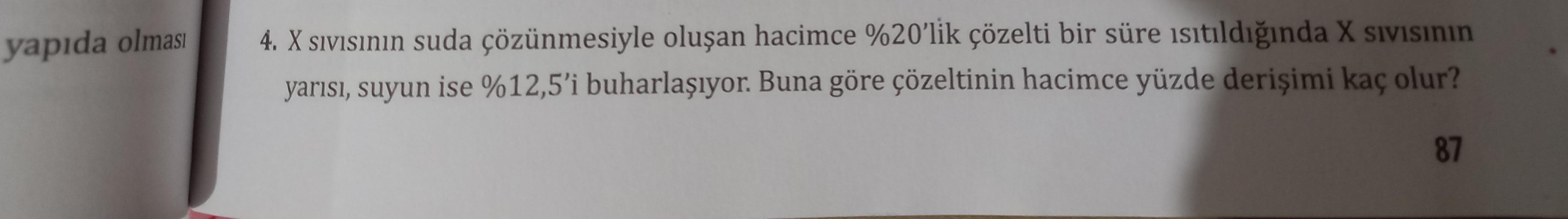 yapıda olması
4. X sivisının suda çözünmesiyle oluşan hacimce %20'lik çözelti bir süre isıtıldığında X sivisinin
yarısı, suyun ise %12,5'i buharlaşıyor. Buna göre çözeltinin hacimce yüzde derişimi kaç olur?
87
