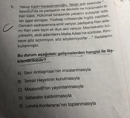 3.
1.
c
Yakup Kadri Karaosmanoğlu, Yaban adlı eserinde “.
İstanbul'da ne padişahın ne devletin ne hükümetin iti-
bari kaldı. Hükûmet binasında yabancı subaylar oda-
ları işgal etmişler. Yüzbaşı rütbesinde İngiliz zabitleri,
Osmanlı sadrazamına emir veriyor, padişaha filan ada-
mi filan yere tayin et diye akıl veriyor. Memleketin bü-
yüklerini, akıllı adamlarını Malta Adası'na sürdüler. Kim-
seye göz açtırmıyor, söz söyletmiyorlar..." ifadelerini
kullanmıştır.
Bu durum aşağıdaki gelişmelerden hangisi ile iliş-
kilendirilebilir?
A) Sevr Antlaşması'nın imzalanmasıyla
B) Temsil Heyetinin kurulmasıyla
C) Misakimili'nin yayımlanmasıyla
D) Saltanatın kaldırılmasıyla
E) Londra Konferansı'nın toplanmasıyla