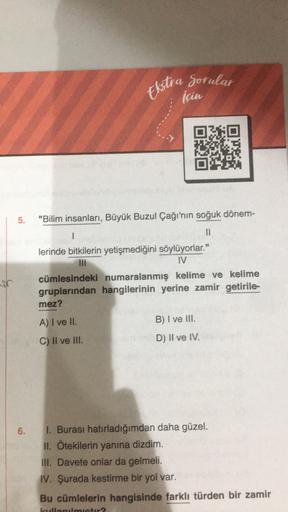 Ekstra Sorular
için
5.
"Bilim insanları, Büyük Buzul Çağı'nın soğuk dönem-
1
II
lerinde bitkilerin yetişmediğini söylüyorlar."
III
IV
cümlesindeki numaralanmış kelime ve kelime
gruplarından hangilerinin yerine zamir getirile-
mez?
A) I ve II.
B) I ve III.
C) II ve III.
D) II ve IV.
6.
1. Burası hatırladığımdan daha güzel.
II. Ötekilerin yanına dizdim.
IH. Davete onlar da gelmeli.
IV. Şurada kestirme bir yol var.
Bu cümlelerin hangisinde farklı türden bir zamir
Lietu