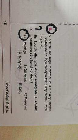 A
L
6. K noktası 15° Doğu meridyeni ile 30° Kuzey paraleli,
L noktası ise 5° Doğu meridyeni 20° Kuzey paraleli üzerin-
de yer alır.
Bu koordinatlar göz önüne alındığında k noktası,
L noktasına göre hangi yöndedir?
A) uzeydoğu B) Güneybati C) Kuzeybatı
D) Güneydoğu E) Doğu
15
Diğer Sayfaya Geçiniz.
