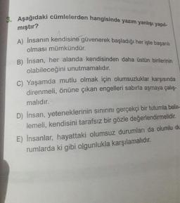 3. Aşağıdaki cümlelerden hangisinde yazım yanlışı yapıl-
mıştır?
A) İnsanın kendisine güvenerek başladığı her işte başarılı
olması mümkündür.
B) Insan, her alanda kendisinden daha üstün birilerinin
olabileceğini unutmamalıdır.
C) Yaşamda mutlu olmak için olumsuzluklar karşısında
direnmeli, önüne çıkan engelleri sabırla aşmaya çalış-
malıdır.
D) Insan, yeteneklerinin sınırını gerçekçi bir tutumla belir-
lemeli, kendisini tarafsız bir gözle değerlendirmelidir.
E) Insanlar, hayattaki olumsuz durumları da olumlu de
rumlarda ki gibi olgunlukla karşılamalıdır.