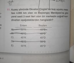 4
er
11. Kuzey yönünde Ekvator Çizgisi'ne kuş uçumu mesa-
fesi 4.995 km olan ve Başlangıç Meridyeni'ne göre
yerel saati 3 saat ileri olan bir merkezin coğrafi koor-
dinatları aşağıdakilerden hangisidir?
ke
Enlem
ni
?
Boylam
40°
A
30K
40°G
40
45°K
45°D
C)
D+
46°G
500B
E
50°K
45°D
