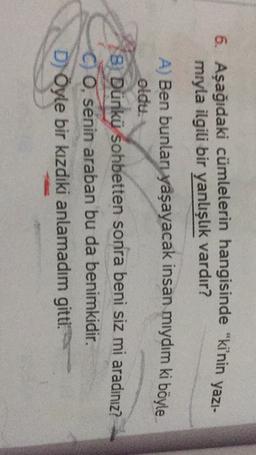 6. Aşağıdaki cümlelerin hangisinde "kinin yazı-
mryla ilgili bir yanlışlık vardır?
A) Ben bunları yaşayacak insan mıydım ki böyle
oldu.
3 Dünkü sohbetten sonra beni siz mi aradınız?
C 0. senin araban bu da benimkidir.
D) Öyle bir kızdiki anlamadım gitti.
