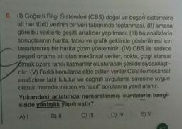 6. (1) Coğrafi Bilgi Sistemleri (CBS) doğal ve beşeri sistemlere
ait her türlü verinin bir veri tabanında toplanması, (II) amaca
göre bu verilerle çeşitli analizler yapılması, (III) bu analizlerin
sonuçlarının harita, tablo ve grafik şeklinde gösterilmesi