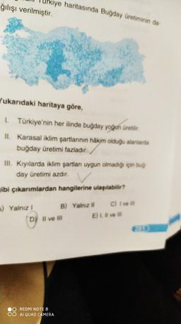 Urkiye haritasında Buğday Üretiminin da
ğılışı verilmiştir
Yukarıdaki haritaya göre,
1. Türkiye'nin her ilinde buğday yogun üretilir.
II. Karasal iklim şartlarının hakim olduğu alanlarda
buğday üretimi fazladır.
III. Kıyılarda iklim şartlan uygun olmadığı için bug
day üretimi azdır.
ibi çıkarımlardan hangilerine ulaşılabilir?
) Yalnız 1
B) Yalnız of C) Ive
D) Il ve ili
E) Live
OO REDMI NOTE 8
CO AI QUAD CAMERA
