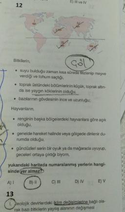 E) III ve IV
12
Bitkilerin,
Gol
• suyu bulduğu zaman kisa sürede tilizlenip meyve
verdiği ve tohum saçtığı,
toprak üstündeki bölümlerinin küçük, toprak altın-
da ise yaygın köklerinin olduğu,
• bazılarının gövdesinin ince ve uzunluğu;
Hayvanların
• renginin başka bölgelerdeki hayvanlara göre açık
olduğu,
• genelde hareket halinde veya gölgede dinlenir du-
rumda olduğu
• gündüzleri serin bir oyuk ya da mağarada uyuyup,
geceleri ortaya çıktığı biyom,
yukarıdaki haritada numaralanmış yerlerin hangi-
sinde yer almaz?
A) I
B) 1
C) III
D) IV
E) V
13
1. Jeolojik devirlerdeki iklim değişimlerine bağlı ola-
rak bazı bitkilerin yayılış alanının değişmesi