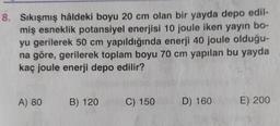 8. Sıkışmış hâldeki boyu 20 cm olan bir yayda depo edil-
miş esneklik potansiyel enerjisi 10 joule iken yayın bo-
yu gerilerek 50 cm yapıldığında enerji 40 joule olduğu-
na göre, gerilerek toplam boyu 70 cm yapılan bu yayda
kaç joule enerji depo edilir?
A) 80
B) 120
C) 150
D) 160
E) 200