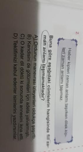 Haber kipleri zaman anlamı taşırken dilek kip
leri zaman anlamı taşımaz.
Buna göre aşağıdaki cümlelerin hangisinde fiil za
man anlamı taşımamaktadır?
A) Ordunun manevrası izleyenleri oldukça şaşırttı.
B) Kendisini de götürmeleri için adeta yalvarmıştı.
C) 