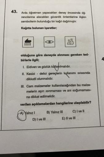 43.
Arda öğretmen yapacakları deney Oncesinde og
rencilerine alacakları güvenlik önlemlerine iligkin
sembollerin bulunduğu bir kagit dağıtrugtır.
Kağıtta bulunan iqaretler;
18
olduğuna göre deneyde alınması gereken ted-
birlerle ilgili;
4
1. Eldiven ve göz