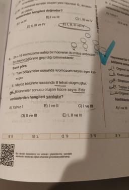 man area
W zamena
verilen eten en
rol nokta
1. IV numarah evrede oluşan yeni hücreler G, evresin-
Madelerinden hangileri doğrudur?
B) I ve III
de olabilir
Ayala
C) 1, III ve IV
NIABA MOKRA
OSW
A) I ve IV
E) I, II, III ve IV
D) II, III ve IV
To id Istort 119
003
Hayvansal bir
bölünme sonu
Buna göre;
mıştır
6. 2n= 16 kromozoma sahip bir hücrenin iki mitoz ardından
bir mayoz bölünme geçirdiği bilinmektedir. syd
horisos Asislo sobson
1. Tüm bölünmeler sonunda kromozom sayısı aynı kal-
ses sangles
II. Mayoz bölünme sırasında 8 tetrat oluşmuştur.
# Bölünmeler sonucu oluşan hücre sayısı 8'dir
SHA
verilenlerden hangileri yanlıştır?
mere it is nebra
B) I ve II
C) I ve III
viac
E) I, II ve III
21. Organel sa
I Kromozon
Ill
. Sitoplazma
IV. Toplam
V Organel
özelliklerin
A) Yalnız
A) I ve III
D) II ve III
88
gZ
09
3'S
3't
Bu dersin konularını ve videolu çözümlerini, yandaki
karekodu okutarak díjtal ortamda görüntüleyebilirsiniz.