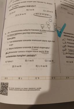 man area
W zamena
verilen eten en
rol nokta
1. IV numarah evrede oluşan yeni hücreler G, evresin-
Madelerinden hangileri doğrudur?
B) I ve III
de olabilir
Ayala
C) 1, III ve IV
NIABA MOKRA
OSW
A) I ve IV
E) I, II, III ve IV
D) II, III ve IV
To id Istort 119
003
Hayvansal bir
bölünme sonu
Buna göre;
mıştır
6. 2n= 16 kromozoma sahip bir hücrenin iki mitoz ardından
bir mayoz bölünme geçirdiği bilinmektedir. syd
horisos Asislo sobson
1. Tüm bölünmeler sonunda kromozom sayısı aynı kal-
ses sangles
II. Mayoz bölünme sırasında 8 tetrat oluşmuştur.
# Bölünmeler sonucu oluşan hücre sayısı 8'dir
SHA
verilenlerden hangileri yanlıştır?
mere it is nebra
B) I ve II
C) I ve III
viac
E) I, II ve III
21. Organel sa
I Kromozon
Ill
. Sitoplazma
IV. Toplam
V Organel
özelliklerin
A) Yalnız
A) I ve III
D) II ve III
88
gZ
09
3'S
3't
Bu dersin konularını ve videolu çözümlerini, yandaki
karekodu okutarak díjtal ortamda görüntüleyebilirsiniz.
