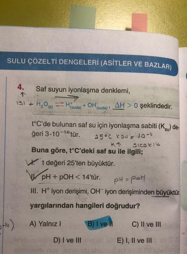 SULU ÇÖZELTI DENGELERİ (ASİTLER VE BAZLAR)
4.
Saf suyun iyonlaşma denklemi,
IS) + H2O(8) FHS
(suda)
+ OH
1 (suda),
AH> 0 şeklindedir.
2
t°C'de bulunan saf su için iyonlaşma sabiti (KSU) de-
ğeri 3.10 -14'tür.
25°c ksu= 10-1
KT
Sicolik
Buna göre, t°C'deki s