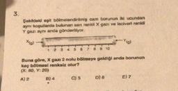 3.
.
Şekilde eşit bölmelendirilmiş cam borunun iki ucundan
aynı koşullarda bulunan san renkli X gazı ve lacivert renkli
Y gazı aynı anda gönderiliyor.
xial
-Yo
6
7
8 9 10
Buna göre, X gazı 2 nolu bölmeye geldiği anda borunun
kaç bölmesi renksiz olur?
(X: 80, Y: 20)
A) 2 B) 4 C) 5 D) 6 E) 2