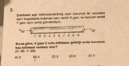 3.
.
Şekilde eşit bölmelendirilmiş cam borunun iki ucundan
aynı koşullarda bulunan san renkli X gazı ve lacivert renkli
Y gazı aynı anda gönderiliyor.
xial
-Yo
6
7
8 9 10
Buna göre, X gazı 2 nolu bölmeye geldiği anda borunun
kaç bölmesi renksiz olur?
(X: 80, Y: 20)
A) 2 B) 4 C) 5 D) 6 E) 2
