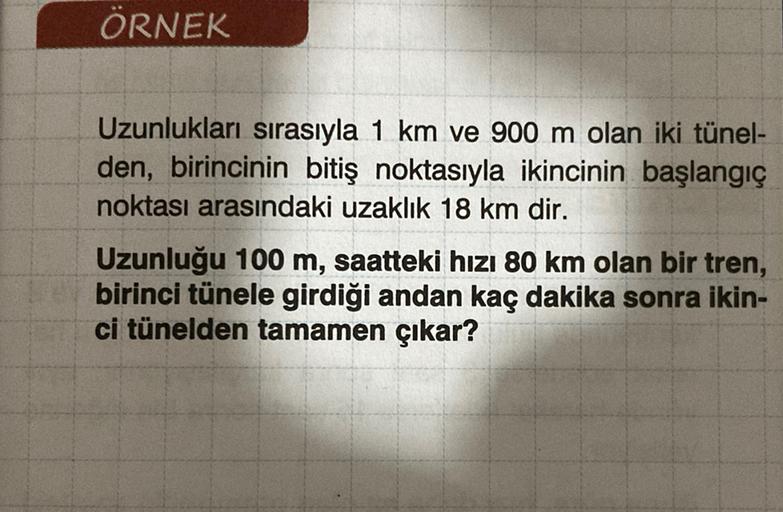 ÖRNEK
Uzunlukları sırasıyla 1 km ve 900 m olan iki tünel-
den, birincinin bitiş noktasıyla ikincinin başlangıç
noktası arasındaki uzaklık 18 km dir.
Uzunluğu 100 m, saatteki hızı 80 km olan bir tren,
birinci tünele girdiği andan kaç dakika sonra ikin-
ci t