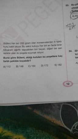 53. Bu çif
yılında
fazled
A) 80
dolg
G
1. Bülent her biri 200 gram olan konservelerden 8 farklı
kutu satın alıyor. Bu sekiz kutuyu her biri en fazla birer
kilogram ağırlık taşıyabilen biri beyaz, diğeri ise sarı
renkte olan iki poşete koymak istiyor.
Buna göre Bülent, aldığı kutuları bu poşetlere kaç
farklı şekilde koyabilir?
54. 20-
tirs
lar
A)
A) 112
B) 148
C) 164
E) 182
D) 172
12