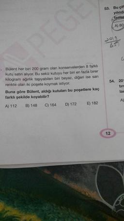 53. Bu çif
yılında
fazled
A) 80
dolg
G
1. Bülent her biri 200 gram olan konservelerden 8 farklı
kutu satın alıyor. Bu sekiz kutuyu her biri en fazla birer
kilogram ağırlık taşıyabilen biri beyaz, diğeri ise sarı
renkte olan iki poşete koymak istiyor.
Buna göre Bülent, aldığı kutuları bu poşetlere kaç
farklı şekilde koyabilir?
54. 20-
tirs
lar
A)
A) 112
B) 148
C) 164
E) 182
D) 172
12
